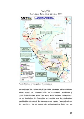 25 
COSTA SIERRA 
Buenos Aires - Canchaque 
IIRSA NORTE 
Paita - Yurimaguas 
Red Vial Nº 5 
Ancón – Huacho - 
Pativilca 
Red Vial Nº 6 
Pte. Pucusana – Cerro Azul - Ica 
IIRSA Sur Tramo I 
San Juan de Marcona 
- Urcos 
IIRSA Sur Tramo II 
Urcos - inambari 
IIRSA Sur Tramo III 
Inambari - Iñapari 
IIRSA Sur Tramo IV 
Azángaro - Inambari 
IIRSA Sur Tramo V 
Matarani – Azángaro e Ilo 
- Juliaca 
Red Vial Nº 4 
Pativilca – Trujillo 
COSTA SIERRA 
Huaral - Acos 
Figura Nº 03 
Contratos de Concesión a febrero de 2009 
Fuente: Ministerio de Transportes y Comunicaciones 
Sin embargo, aún cuando los proyectos de concesión de carreteras se 
vienen dando en infraestructuras en condiciones, ambientes y 
ubicaciones disímiles, y con características particulares, de la revisión 
de los Contratos de Concesión se identifica que los parámetros 
establecidos para medir los estándares de calidad (servicialidad) de 
las carreteras no se encuentran estandarizados tanto en los 
 
