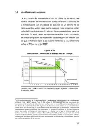 27 
1.5 Identificación del problema. 
La importancia del mantenimiento de las obras de infraestructura 
muchas veces no es considerada en su real dimensión. En el caso de 
la infraestructura vial, el proceso de deterioro de un camino no se 
hace aparente o visible hasta que la carretera ya se encuentra en tan 
mal estado que la intervención a través de un mantenimiento ya no es 
suficiente. En estos casos, es necesario rehabilitar la vía, incurriendo 
en costos que pueden ser hasta ocho veces mayores en relación con 
los que se hubieran dado si se hubiera mantenido la vía, tal como lo 
señala el IPE en mayo del 20085. 
Figura Nº 04 
Deterioro de Caminos en el Transcurso del Tiempo 
Fuente: CEPAL (1994) “Caminos: un nuevo enfoque para la gestión y conservación 
de las redes viales”. 
5 IPE Instituto Peruano de Economía (2008) “Lecciones del mantenimiento de carreteras en 
el Perú, 1992 - 2007”. Lima, Perú. P 59, refiere: 6 CONCLUSIONES: La importancia del 
mantenimiento de las obras de infraestructura muchas veces no es considerada en su real dimensión. 
En el caso de la infraestructura vial, el proceso de deterioro de un camino no se hace aparente o 
visible hasta que la carretera ya se encuentra en tan mal estado que la intervención a través de un 
mantenimiento ya no es suficiente. En estos casos, es necesario rehabilitar la vía, incurriendo en 
costos que pueden ser hasta ocho veces mayores en relación con los que se hubieran dado si se 
hubiera mantenido la vía. Como señala el Banco Mundial (1994), de haberse invertido US$ 12 mil 
millones en mantenimiento periódico en las redes viales de África durante la década de los ochenta, 
dicha región pudo haber ahorrado US$ 45 mil millones en la reconstrucción y rehabilitación que tuvo 
que realizar a mediados de los noventa. 
 