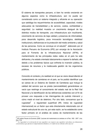 El sistema de transportes peruano, si bien ha venido creciendo en 
algunos aspectos como la infraestructura, aún no puede ser 
considerado como un sistema integrado y eficiente en su operación 
que satisfaga los requerimientos de accesibilidad, capacidad, niveles 
adecuados de transitabilidad y de servicio, costos, confiabilidad y 
seguridad. La realidad muestra un crecimiento desigual de los 
distintos modos de transporte, una infraestructura aún insuficiente, 
crecimiento de servicios de baja calidad y presencia de informalidad, 
poco desarrollo logístico, poca innovación tecnológica, debilidad 
institucional y deficiencias en la protección del medio ambiente y salud 
de las personas. Como se concluye en el estudio6 elaborado por el 
Instituto Peruano de Economía (IPE) por encargo de la Asociación 
para el Fomento de la Infraestructura Nacional (AFIN), el 
mantenimiento de las principales redes viales en el país ha sido 
deficiente y ha estado orientado básicamente a reparar lo dañado; ello 
debido a los problemas típicos que enfrenta la inversión pública, la 
escasez de recursos y la inadecuada gestión de los organismos 
públicos. 
Conocido el contexto y la realidad en el que se viene desarrollando el 
mantenimiento de carreteras en el país, se ha podido identificar que 
se carece de un Sistema de Gestión de Carreteras que incluya la 
calidad del servicio que se presta (serviciabilidad) generándose un 
vacío que restringe el conocimiento del estado real de la Red Vial 
Nacional y la identificación de las deficiencias existentes con el fin de 
proveer una respuesta a las interrogantes de cuándo intervenir y 
cómo medir el nivel de deterioro. Por otro lado, conocemos que la 
rugosidad7 o regularidad superficial (IRI, índice de rugosidad 
internacional) es un factor que esta directamente relacionado con el 
estado estructural de una vía, por esta razón, se ha establecido como 
factor primario en el análisis de costos de mantenimiento de las 
6 IPE Instituto Peruano de Economía (2008) “Lecciones del mantenimiento de carreteras en el Perú, 1992 - 2007”. Lima, 
Perú. P 59. 
7 “La rugosidad es la desviación de una superficie con respecto una superficie real plana con dimensiones 
características que afectan el comportamiento dinámico y el confort de un vehículo sobre una vía”. 
28 
 