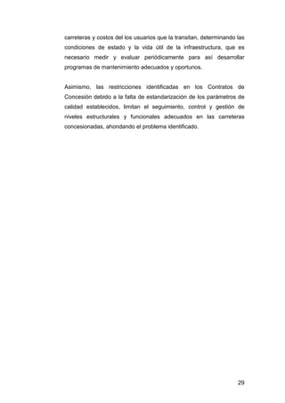 carreteras y costos del los usuarios que la transitan, determinando las 
condiciones de estado y la vida útil de la infraestructura, que es 
necesario medir y evaluar periódicamente para así desarrollar 
programas de mantenimiento adecuados y oportunos. 
Asimismo, las restricciones identificadas en los Contratos de 
Concesión debido a la falta de estandarización de los parámetros de 
calidad establecidos, limitan el seguimiento, control y gestión de 
niveles estructurales y funcionales adecuados en las carreteras 
concesionadas, ahondando el problema identificado. 
29 
 