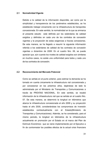 31 
2.1 Normatividad Vigente 
Debido a la calidad de la información disponible, así como por la 
simplicidad y transparencia de los parámetros establecidos, se ha 
establecido trabajar únicamente con la infraestructura de transportes 
concesionada. En este sentido, la normatividad en la que se enmarca 
el presente estudio está definida por los estándares de calidad 
exigidos y definidos en cada uno de los contratos de concesión 
vigentes y la proyección de estas exigencias a futuras concesiones. 
De esta manera, se ha llegado a resumir la siguiente información 
referida a los estándares de calidad de los contratos de concesión 
vigentes a diciembre de 2008: En el cuadro Nro. 06, se puede 
apreciar que, aún cuando los niveles de calidad exigidos son similares 
en muchos casos, no existe una uniformidad para todos y cada uno 
de los contratos de concesión. 
2.2 Reconocimiento del Mercado Potencial 
Como se señala en el punto anterior, para estimar la demanda se ha 
tomado en cuenta únicamente la infraestructura vial concesionada y 
por concesionar en los próximos años, dejándose de lado la 
administrada por el Ministerio de Transportes y Comunicaciones a 
través de PROVÍAS NACIONAL. En este sentido, se recabó 
información de la infraestructura vial que se señala en el cuadro Nro. 
07. De esta manera, se determinó la longitud en kilómetros que 
abarca la infraestructura concesionada al año 2009 y su proyección 
hasta el año 2030, considerándose los compromisos de inversión 
establecidos contractualmente con el Estado(Ministerio de 
Transportes y Comunicaciones). Además, se ha considerado, para el 
mismo periodo, la longitud en kilómetros de la infraestructura 
actualmente en promoción por el Estado en el marco del Plan de 
Estímulo Económico que se viene implementando por el Ejecutivo a 
fin de contrarrestar los posibles efectos de la actual crisis financiera 
 