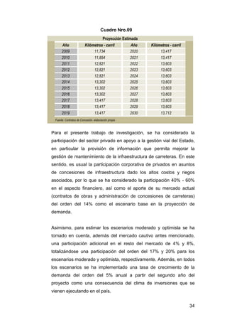 34 
Cuadro Nro.09 
Proyección Estimada 
Año Kilómetros - carril Año Kilómetros - carril 
2009 11,734 2020 13,417 
2010 11,854 2021 13,417 
2011 12,821 2022 13,603 
2012 12,821 2023 13,603 
2013 12,821 2024 13,603 
2014 13,302 2025 13,603 
2015 13,302 2026 13,603 
2016 13,302 2027 13,603 
2017 13,417 2028 13,603 
2018 13,417 2029 13,603 
2019 13,417 2030 13,712 
Fuente: Contratos de Concesión, elaboración propia 
Para el presente trabajo de investigación, se ha considerado la 
participación del sector privado en apoyo a la gestión vial del Estado, 
en particular la provisión de información que permita mejorar la 
gestión de mantenimiento de la infraestructura de carreteras. En este 
sentido, es usual la participación corporativa de privados en asuntos 
de concesiones de infraestructura dado los altos costos y riegos 
asociados, por lo que se ha considerado la participación 40% - 60% 
en el aspecto financiero, así como el aporte de su mercado actual 
(contratos de obras y administración de concesiones de carreteras) 
del orden del 14% como el escenario base en la proyección de 
demanda. 
Asimismo, para estimar los escenarios moderado y optimista se ha 
tomado en cuenta, además del mercado cautivo antes mencionado, 
una participación adicional en el resto del mercado de 4% y 8%, 
totalizándose una participación del orden del 17% y 20% para los 
escenarios moderado y optimista, respectivamente. Además, en todos 
los escenarios se ha implementado una tasa de crecimiento de la 
demanda del orden del 5% anual a partir del segundo año del 
proyecto como una consecuencia del clima de inversiones que se 
vienen ejecutando en el país. 
 
