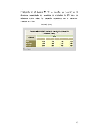 Finalmente en el Cuadro Nº 10 se muestra un resumen de la 
demanda proyectada por servicios de medición de IRI para los 
primeros cuatro años del proyecto, expresada en el parámetro 
kilómetros - carril: 
35 
Demanda Proyectada de Servicios según Escenarios 
1 2 3 4 
Base 1700 1700 1785 1874 
Moderado 2100 2100 2205 2315 
Optimista 2500 2500 2625 2756 
Elaboración propia 
(kilómetros – carril) 
Escenario 
años 
Cuadro Nº 10 
 