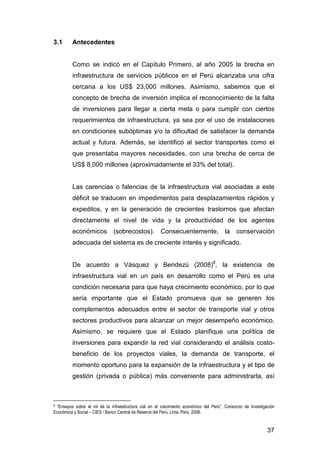 37 
3.1 Antecedentes 
Como se indicó en el Capítulo Primero, al año 2005 la brecha en 
infraestructura de servicios públicos en el Perú alcanzaba una cifra 
cercana a los US$ 23,000 millones. Asimismo, sabemos que el 
concepto de brecha de inversión implica el reconocimiento de la falta 
de inversiones para llegar a cierta meta o para cumplir con ciertos 
requerimientos de infraestructura, ya sea por el uso de instalaciones 
en condiciones subóptimas y/o la dificultad de satisfacer la demanda 
actual y futura. Además, se identificó al sector transportes como el 
que presentaba mayores necesidades, con una brecha de cerca de 
US$ 8,000 millones (aproximadamente el 33% del total). 
Las carencias o falencias de la infraestructura vial asociadas a este 
déficit se traducen en impedimentos para desplazamientos rápidos y 
expeditos, y en la generación de crecientes trastornos que afectan 
directamente el nivel de vida y la productividad de los agentes 
económicos (sobrecostos). Consecuentemente, la conservación 
adecuada del sistema es de creciente interés y significado. 
De acuerdo a Vásquez y Bendezú (2008)8, la existencia de 
infraestructura vial en un país en desarrollo como el Perú es una 
condición necesaria para que haya crecimiento económico, por lo que 
sería importante que el Estado promueva que se generen los 
complementos adecuados entre el sector de transporte vial y otros 
sectores productivos para alcanzar un mejor desempeño económico. 
Asimismo, se requiere que el Estado planifique una política de 
inversiones para expandir la red vial considerando el análisis costo-beneficio 
de los proyectos viales, la demanda de transporte, el 
momento oportuno para la expansión de la infraestructura y el tipo de 
gestión (privada o pública) más conveniente para administrarla, así 
8 “Ensayos sobre el rol de la infraestructura vial en el crecimiento económico del Perú”, Consorcio de Investigación 
Económica y Social – CIES / Banco Central de Reserva del Perú, Lima, Perú, 2008. 
 