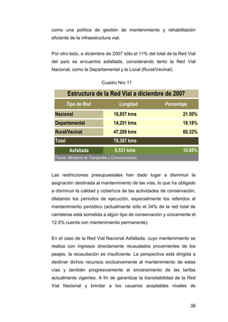 como una política de gestión de mantenimiento y rehabilitación 
eficiente de la infraestructura vial. 
Por otro lado, a diciembre de 2007 sólo el 11% del total de la Red Vial 
del país se encuentra asfaltada, considerando tanto la Red Vial 
Nacional, como la Departamental y la Local (Rural/Vecinal). 
38 
Cuadro Nro 11 
Estructura de la Red Vial a diciembre de 2007 
Tipo de Red Longitud Porcentaje 
Nacional 16,857 kms 21.50% 
Departamental 14,251 kms 18.18% 
Rural/Vecinal 47,289 kms 60.32% 
Total 78,397 kms 
Asfaltada 8,531 kms 10.88% 
Fuente: Ministerio de Transportes y Comunicaciones 
Las restricciones presupuestales han dado lugar a disminuir la 
asignación destinada al mantenimiento de las vías, lo que ha obligado 
a disminuir la calidad y cobertura de las actividades de conservación, 
dilatando los periodos de ejecución, especialmente los referidos al 
mantenimiento periódico (actualmente sólo el 34% de la red total de 
carreteras está sometida a algún tipo de conservación y únicamente el 
12.5% cuenta con mantenimiento permanente). 
En el caso de la Red Vial Nacional Asfaltada, cuyo mantenimiento se 
realiza con ingresos directamente recaudados provenientes de los 
peajes, la recaudación es insuficiente. La perspectiva está dirigida a 
destinar dichos recursos exclusivamente al mantenimiento de estas 
vías y también progresivamente al sinceramiento de las tarifas 
actualmente vigentes. A fin de garantizar la transitabilidad de la Red 
Vial Nacional y brindar a los usuarios aceptables niveles de 
 