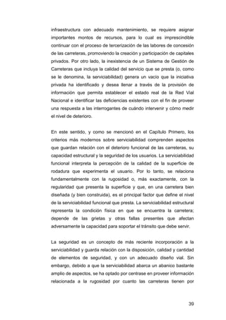 infraestructura con adecuado mantenimiento, se requiere asignar 
importantes montos de recursos, para lo cual es imprescindible 
continuar con el proceso de tercerización de las labores de concesión 
de las carreteras, promoviendo la creación y participación de capitales 
privados. Por otro lado, la inexistencia de un Sistema de Gestión de 
Carreteras que incluya la calidad del servicio que se presta (o, como 
se le denomina, la serviciabilidad) genera un vacío que la iniciativa 
privada ha identificado y desea llenar a través de la provisión de 
información que permita establecer el estado real de la Red Vial 
Nacional e identificar las deficiencias existentes con el fin de proveer 
una respuesta a las interrogantes de cuándo intervenir y cómo medir 
el nivel de deterioro. 
En este sentido, y como se mencionó en el Capítulo Primero, los 
criterios más modernos sobre serviciabilidad comprenden aspectos 
que guardan relación con el deterioro funcional de las carreteras, su 
capacidad estructural y la seguridad de los usuarios. La serviciabilidad 
funcional interpreta la percepción de la calidad de la superficie de 
rodadura que experimenta el usuario. Por lo tanto, se relaciona 
fundamentalmente con la rugosidad o, más exactamente, con la 
regularidad que presenta la superficie y que, en una carretera bien 
diseñada (y bien construida), es el principal factor que define el nivel 
de la serviciabilidad funcional que presta. La serviciabilidad estructural 
representa la condición física en que se encuentra la carretera; 
depende de las grietas y otras fallas presentes que afectan 
adversamente la capacidad para soportar el tránsito que debe servir. 
La seguridad es un concepto de más reciente incorporación a la 
serviciabilidad y guarda relación con la disposición, calidad y cantidad 
de elementos de seguridad, y con un adecuado diseño vial. Sin 
embargo, debido a que la serviciabilidad abarca un abanico bastante 
amplio de aspectos, se ha optado por centrase en proveer información 
relacionada a la rugosidad por cuanto las carreteras tienen por 
39 
 