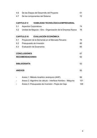 4 
4.6 De las Etapas del Desarrollo del Proyecto 61 
4.7 De los componentes del Sistema 72 
CAPITULO V: VIABILIDAD TECNOLÓGICA-EMPRESARIAL 
5.1 Aspectos Corporativos 74 
5.2 Unidad de Negocio - Giro - Organización de la Empresa Nueva 76 
CAPITULO IV: EVALUACIÓN ECONÓMICA 
6.1 Proyección de la Demanda en el Mercado Peruano 79 
6.2 Presupuesto de Inversión 80 
6.3 Evaluación de Escenarios 85 
CONCLUSIONES 87 
RECOMENDACIONES 92 
BIBLIOGRAFÍA 93 
ANEXOS 95 
- Anexo 1: Método Analítico Jerárquico (AHP) 96 
- Anexo 2: Algoritmo de cálculo - Interface Hombre – Máquina 101 
- Anexo 3: Presupuesto de Inversión - Flujos de Caja 108 
 
