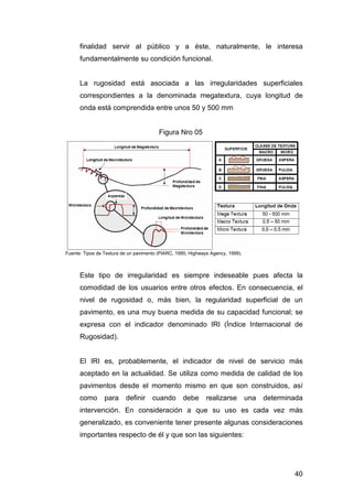finalidad servir al público y a éste, naturalmente, le interesa 
fundamentalmente su condición funcional. 
La rugosidad está asociada a las irregularidades superficiales 
correspondientes a la denominada megatextura, cuya longitud de 
onda está comprendida entre unos 50 y 500 mm 
40 
Figura Nro 05 
Fuente: Tipos de Textura de un pavimento (PIARC, 1995; Highways Agency, 1999). 
Este tipo de irregularidad es siempre indeseable pues afecta la 
comodidad de los usuarios entre otros efectos. En consecuencia, el 
nivel de rugosidad o, más bien, la regularidad superficial de un 
pavimento, es una muy buena medida de su capacidad funcional; se 
expresa con el indicador denominado IRI (Índice Internacional de 
Rugosidad). 
El IRI es, probablemente, el indicador de nivel de servicio más 
aceptado en la actualidad. Se utiliza como medida de calidad de los 
pavimentos desde el momento mismo en que son construidos, así 
como para definir cuando debe realizarse una determinada 
intervención. En consideración a que su uso es cada vez más 
generalizado, es conveniente tener presente algunas consideraciones 
importantes respecto de él y que son las siguientes: 
 