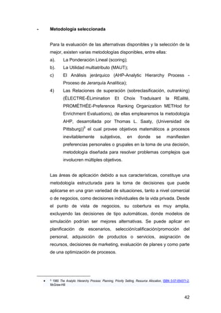 42 
- Metodología seleccionada 
Para la evaluación de las alternativas disponibles y la selección de la 
mejor, existen varias metodologías disponibles, entre ellas: 
a). La Ponderación Lineal (scoring); 
b). La Utilidad multiatributo (MAUT); 
c) El Análisis jerárquico (AHP-Analytic Hierarchy Process - 
Proceso de Jerarquía Analítica); 
4) Las Relaciones de superación (sobreclasificación, outranking) 
(ÉLECTRE-ÉLimination Et Choix Traduisant la REalité, 
PROMÉTHÉE-Preference Ranking Organization METHod for 
Enrichment Evaluations), de ellas emplearemos la metodología 
AHP, desarrollada por Thomas L. Saaty, (Universidad de 
Pittsburg))9 el cual provee objetivos matemáticos a procesos 
inevitablemente subjetivos, en donde se manifiesten 
preferencias personales o grupales en la toma de una decisión, 
metodología diseñada para resolver problemas complejos que 
involucren múltiples objetivos. 
Las áreas de aplicación debido a sus características, constituye una 
metodología estructurada para la toma de decisiones que puede 
aplicarse en una gran variedad de situaciones, tanto a nivel comercial 
o de negocios, como decisiones individuales de la vida privada. Desde 
el punto de vista de negocios, su cobertura es muy amplia, 
excluyendo las decisiones de tipo automáticas, donde modelos de 
simulación podrían ser mejores alternativas. Se puede aplicar en 
planificación de escenarios, selección/calificación/promoción del 
personal, adquisición de productos o servicios, asignación de 
recursos, decisiones de marketing, evaluación de planes y como parte 
de una optimización de procesos. 
 9 1980 The Analytic Hierarchy Process: Planning, Priority Setting, Resource Allocation, ISBN 0-07-054371-2, 
McGraw-Hill 
 