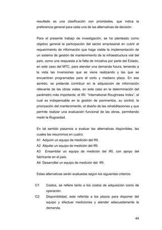 resultado es una clasificación con prioridades, que indica la 
preferencia general para cada una de las alternativas de decisión. 
Para el presente trabajo de investigación, se ha planteado como 
objetivo general la participación del sector empresarial en cubrir el 
requerimiento de información que haga viable la implementación de 
un sistema de gestión de mantenimiento de la infraestructura vial del 
país, como una respuesta a la falta de iniciativa por parte del Estado, 
en este caso del MTC, para atender una demanda futura, teniendo a 
la vista las inversiones que se viene realizando y las que se 
encuentran programadas para el corto y mediano plazo. En ese 
sentido, se pretende contribuir en la adquisición de información 
relevante de las obras viales, en este caso en la determinación del 
parámetro más importante, el IRI. “International Roughness Index”, el 
cual es indispensable en la gestión de pavimentos, su control, la 
priorización del mantenimiento, el diseño de las rehabilitaciones y que 
permite realizar una evaluación funcional de las obras, permitiendo 
medir la Rugosidad. 
En tal sentido pasamos a evaluar las alternativas disponibles, las 
cuales las resumimos en cuatro: 
A1 Adquirir un equipo de medición del IRI. 
A2 Alquilar un equipo de medición del IRI. 
A3 Ensamblar un equipo de medición del IRI, con apoyo del 
fabricante en el país. 
A4 Desarrollar un equipo de medición del IRI. 
44 
Estas alternativas serán evaluadas según los siguientes criterios: 
C1 Costos, se refiere tanto a los costos de adquisición como de 
operación. 
C2 Disponibilidad, esta referida a los plazos para disponer del 
equipo y efectuar mediciones y atender adecuadamente la 
demanda. 
 