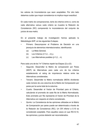 los valores de Inconsistencia que sean aceptables: Por otro lado 
debemos cuidar que mayor consistencia no implica mayor exactitud. 
En cada matriz de comparaciones, tanto de criterios entre si, como de 
cada alternativa versus cada criterio se muestra la Relación de 
Consistencia (RC) comparando la inconsistencia del conjunto de 
juicios de esa matriz. 
En el presente trabajo de investigación hemos aplicado la 
Metodología AHP, en las siguientes 8 etapas: 
• Primero: Descomponer el Problema de Decisión en una 
47 
jerarquía de elementos interrelacionados, identificando: 
(a) La Meta General, 
(b) Los Criterios (i=1,2,…m) y 
(c) Las Alternativas posibles (j=1,2,…n). 
Para cada uno de los "m" Criterios repetir las Etapas (2) a (5): 
• Segundo: Desarrollar la Matriz de comparación por Pares 
(MCP) de Alternativas para cada uno de los criterios 
estableciendo el rating de importancia relativa entre las 
Alternativas consideradas. 
• Tercero: Desarrollar la Matriz normalizada (MCN) dividiendo 
cada número de una columna de la Matriz de Comparación por 
pares por la suma total de la columna. 
• Cuarto: Desarrollar el Vector de Prioridad para el Criterio, 
calculando el promedio de cada fila de la Matriz Normalizada. 
Este promedio por fila representa el Vector de Prioridad de la 
Alternativa con respecto al criterio considerado. 
• Quinto: La Consistencia de las opiniones utilizadas en la Matriz 
de Comparación por pares puede ser determinada a través de 
la Relación de Consistencia (RC). Un CR inferior a 0.10 es 
considerado aceptable. Para aquellos casos en que RC>0.10, 
las opiniones y juicios deberán ser reconsiderados. 
 