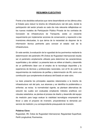 5 
RESUMEN EJECUTIVO 
Frente a los decididos esfuerzos que viene desarrollando en los últimos años 
el Estado para reducir la brecha de infraestructura vial del país, donde la 
participación del sector privado es cada día más relevante reflejándose en 
los nuevos modelos de Participación Público Privada de los contratos de 
Concesión de infraestructura de Transporte, existe un creciente 
requerimiento por implementar acciones de conservación y reparación a las 
inversiones efectuadas, lo que deriva de la necesidad de disponer de la 
información técnica pertinente para conocer el estado real de la 
infraestructura. 
En este sentido, la evaluación de la rugosidad de los pavimentos mediante la 
determinación del parámetro IRI (Índice de Rugosidad Internacional) resulta 
ser el parámetro ampliamente utilizado para determinar las características 
superficiales y de calidad. La presente tesis se refiere al diseño y desarrollo 
de un perfilómetro láser con el empleo de la tecnología disponible y la 
experiencia de técnicos y profesionales nacionales, con el fin de cubrir los 
requerimientos de mediciones de perfiles y determinación de IRI, como una 
contribución que complemente el esfuerzo del Estado en este rubro. 
La tesis presenta los principales aspectos relacionados a la brecha de 
infraestructura vial del país, sus alcances y se identifica la problemática a 
enfrentar, se revisa la normatividad vigente, se plantean alternativas de 
solución las cuales son evaluadas empleando métodos analíticos con 
robustez estadística, se plantea el proceso de diseño y desarrollo del equipo 
de medición para luego evaluar la viabilidad tecnológica empresarial de 
llevar a cabo el proyecto de inversión, proyectándose la demanda por 
servicio de medición y su correspondiente presupuesto de inversión. 
Palabras Clave: 
Rugosidad, IRI, Índice de Rugosidad Internacional, Regularidad Superficial, 
Perfil Longitudinal, Pavimentos. 
 