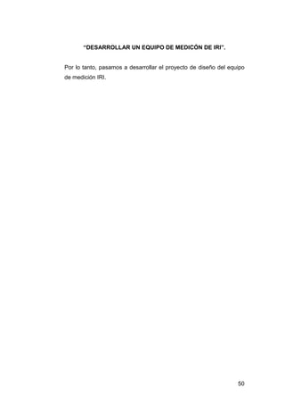 50 
“DESARROLLAR UN EQUIPO DE MEDICÓN DE IRI”. 
Por lo tanto, pasamos a desarrollar el proyecto de diseño del equipo 
de medición IRI. 
 