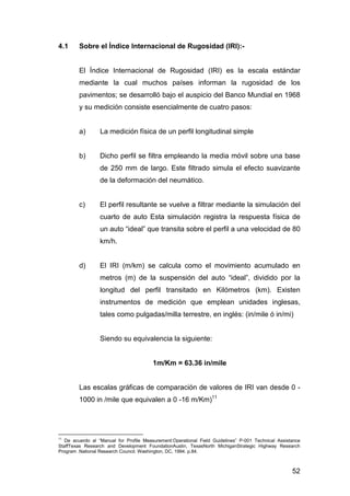 52 
4.1 Sobre el Índice Internacional de Rugosidad (IRI):- 
El Índice Internacional de Rugosidad (IRI) es la escala estándar 
mediante la cual muchos países informan la rugosidad de los 
pavimentos; se desarrolló bajo el auspicio del Banco Mundial en 1968 
y su medición consiste esencialmente de cuatro pasos: 
a) La medición física de un perfil longitudinal simple 
b) Dicho perfil se filtra empleando la media móvil sobre una base 
de 250 mm de largo. Este filtrado simula el efecto suavizante 
de la deformación del neumático. 
c) El perfil resultante se vuelve a filtrar mediante la simulación del 
cuarto de auto Esta simulación registra la respuesta física de 
un auto “ideal” que transita sobre el perfil a una velocidad de 80 
km/h. 
d) El IRI (m/km) se calcula como el movimiento acumulado en 
metros (m) de la suspensión del auto “ideal”, dividido por la 
longitud del perfil transitado en Kilómetros (km). Existen 
instrumentos de medición que emplean unidades inglesas, 
tales como pulgadas/milla terrestre, en inglés: (in/mile ó in/mi) 
Siendo su equivalencia la siguiente: 
1m/Km = 63.36 in/mile 
Las escalas gráficas de comparación de valores de IRI van desde 0 - 
1000 in /mile que equivalen a 0 -16 m/Km)11 
11 De acuerdo al “Manual for Profile Measurement:Operational Field Guidelines” P-001 Technical Assistance 
StaffTexas Research and Development FoundationAustin, TexasNorth MichiganStrategic Highway Research 
Program .National Research Council. Washington, DC, 1994. p.84. 
 