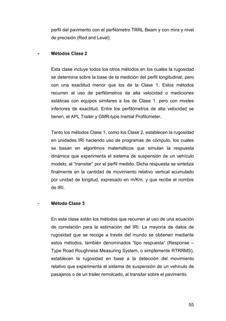 perfil del pavimento con el perfilómetro TRRL Beam y con mira y nivel 
de precisión (Rod and Level). 
55 
- Métodos Clase 2 
Esta clase incluye todos los otros métodos en los cuales la rugosidad 
se determina sobre la base de la medición del perfil longitudinal, pero 
con una exactitud menor que los de la Clase 1. Estos métodos 
recurren al uso de perfilómetros de alta velocidad o mediciones 
estáticas con equipos similares a los de Clase 1, pero con niveles 
inferiores de exactitud. Entre los perfilómetros de alta velocidad se 
tienen, el APL Trailer y GMR-type Inertial Profilometer. 
Tanto los métodos Clase 1, como los Clase 2, establecen la rugosidad 
en unidades IRI haciendo uso de programas de cómputo, los cuales 
se basan en algoritmos matemáticos que simulan la respuesta 
dinámica que experimenta el sistema de suspensión de un vehículo 
modelo, al “transitar” por el perfil medido. Dicha respuesta se sintetiza 
finalmente en la cantidad de movimiento relativo vertical acumulado 
por unidad de longitud, expresado en m/Km. y que recibe el nombre 
de IRI. 
- Método Clase 3 
En esta clase están los métodos que recurren al uso de una ecuación 
de correlación para la estimación del IRI. La mayoría de datos de 
rugosidad que se recoge a través del mundo se obtienen mediante 
estos métodos, también denominados “tipo respuesta” (Response – 
Type Road Roughness Measuring System, o simplemente RTRRMS), 
establecen la rugosidad en base a la detección del movimiento 
relativo que experimenta el sistema de suspensión de un vehículo de 
pasajeros o de un trailer remolcado, al transitar sobre el pavimento. 
 