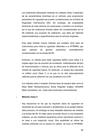 Las mediciones efectuadas mediante los métodos Clase 3 dependen 
de las características dinámicas de un vehículo, para proporcionar 
parámetros de rugosidad que puedan correlacionarse con el Índice de 
Rugosidad Internacional (IRI). Sin embargo, las propiedades 
dinámicas de cada vehículo son particulares y cambien con el tiempo, 
por lo que las mediciones directas deben ser correlacionadas con el 
IRI mediante una ecuación de calibración, que debe ser obtenida 
experimentalmente y específicamente para el vehículo empleado. 
Esta clase también incluye métodos que emplean otros tipos de 
instrumentos para medir la rugosidad, diferentes a un RTRRMS, que 
sean capaces de generar parámetros razonablemente 
correlacionados con la escala del IRI. 
Entonces, un método para medir rugosidad califica como Clase 3 si 
emplea algún tipo de ecuación de correlación, indistintamente del tipo 
de instrumentación o vehículo que se utilice para la obtención de la 
medida de rugosidad básica. En particular, un equipo tipo respuesta 
no califica como Clase 3, si es que no ha sido adecuadamente 
calibrado para la obtención de una correlación con el IRI. 
Los métodos clase 3 emplean diversos tipos de equipos tales como el 
Mays Meter (Norteamericano), Bump Integrator (Inglés), NAASRA 
Meter (Autraliano), etc., todos ellos producidos comercialmente. 
56 
- Métodos Clase 4 
Hay situaciones en las que se requieren datos de rugosidad sin 
necesidad de una gran precisión o simplemente no es posible obtener 
datos precisos; sin embargo se hace deseable relacionar las medidas 
a la escala del IRI. En tales casos se puede recurrir a una evaluación 
subjetiva, ya sea mediante experiencia previa recorriendo caminos o 
en base a una inspección visual. Otra posibilidad es utilizar las 
medidas obtenidas con un equipo sin calibrar, tal como un RTRRMS. 
 