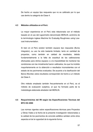 De hecho un equipo tipo respuesta que no es calibrado por lo que 
cae dentro la categoría de Clase 4. 
57 
4.3 Métodos utilizados en el Perú: 
La mayor experiencia en el Perú esta relacionada con el método 
basado en el uso del rugosímetro denominado MERLIN, acrónimo de 
la terminología inglesa Machine for Evaluatig Roughness using Low-cost 
Instrumentation. 
Si bien en el Perú existen también equipos tipo respuesta (Bump 
Integrator), su uso ha sido bastante limitado; tanto en cantidad de 
proyectos, como también en calidad de resultados, debido 
fundamentalmente a la falta de exactitud de las calibraciones 
efectuadas para dichos equipos o a la imposibilidad de mantener las 
condiciones con las inicialmente fueron calibrados, los que ha incidido 
mayoritariamente en la obtención e resultados inconsistentes con el 
estado de los pavimentos evaluados. De acuerdo a la clasificación del 
Banco Mundial, estos resultados corresponden de hecho a un método 
de Clase 4. 
Otro método empleado también frecuentemente en el Perú, es el 
método de evaluación subjetiva, al que ha formado parte de la 
metodología elaborada alrededor del MERLIN. 
4.4 Requerimientos del IRI según las Especificaciones Técnicas del 
MTC EG 2000 
Las normas vigentes sobre especificaciones técnicas para Proyectos 
y Obras Viales a la fecha de la presente investigación relacionadas a 
la calidad de los pavimentos de concreto asfáltico señalan entre otros 
aspectos el de la rugosidad de la siguiente forma: 
 
