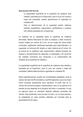 58 
Sub sección 410.18.e (5): 
La regularidad superficial de la superficie de rodadura será 
medida y aprobada por el Supervisor, para lo cual, por cuenta y 
cargo del contratista, deberá determinarse la rugosidad en 
unidades IRI. 
Para la determinación de la rugosidad podrán utilizarse 
métodos topográficos, rugosímetros, perfilómetros o cualquier 
otro método aprobado por el Supervisor. 
La medición de la rugosidad sobre la superficie de rodadura 
terminada, deberá efectuarse en toda su longitud y debe involucrar 
ambas huellas por tramos de 5 km, en los cuales las obras estén 
concluidas, registrando mediciones parciales para cada kilómetro. La 
rugosidad, en términos IRI, tendrá un valor máximo de 2,0 m/km. En 
el evento de no satisfacer este requerimiento, deberá revisarse los 
equipos y procedimientos de esparcido y compactado, a fin de tomar 
las medidas correctivas que conduzcan a un mejoramiento del 
acabado de la superficie de rodadura. 
La regularidad superficial de la superficie de rodadura será medida y 
aprobada por el Supervisor, para lo cual, por cuenta y cargo del 
contratista, deberá determinarse la rugosidad en unidades IRI. 
Estas especificaciones, pueden ser consideradas aceptables, pues el 
cálculo del valor de IRI considera un perfil longitudinal, que es la mejor 
forma conocida actualmente para reproducir el perfil real de un 
camino de una forma rápida y representativa, pero no es óptima en el 
sentido de que depende de la longitud del tramo a muestrear, lo que 
en algunos casos no permitiría detectar defectos puntuales del 
camino. Este parámetro varía de país en país y en el caso peruano, 
es establecido en cada contrato, debiendo ser normado para la 
generalidad de los casos. 
 