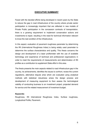 6 
EXECUTIVE SUMMARY 
Faced with the decided efforts being developed in recent years by the State 
to reduce the gap in road infrastructure of the country where private sector 
participation is increasingly important that are reflected in new models of 
Private Public participation in the concession contracts of transportation, 
there is a growing requirement to implement conservation actions and 
investments to repair, resulting in the need for technical information relevant 
to know the real condition of the infrastructure. 
In this aspect, evaluation of pavement roughness parameter by determining 
the IRI (International Roughness Index) is being widely used parameter to 
determine the surface characteristics and quality. This thesis concerns the 
design and development of a laser profilometer with the use of available 
technology and experience of technical and professional organizations in 
order to meet the requirements of measurements and determination of IRI 
profiles as a contribution to supplement State effort in this area. 
The thesis presents the main aspects related to road infrastructure gap in the 
country, its achievements, identifies the issues to confront, review the current 
regulations, alternative dispute arise which are evaluated using analytical 
methods with statistical robustness arises the design process and 
development of measuring equipment to then assess the technological 
viability of conducting business to an investment project, projected demand 
for service and the related measurement of investment budget. 
Keywords: 
Roughness, IRI International Roughness Index, Surface roughness, 
Longitudinal Profile, Pavement. 
 