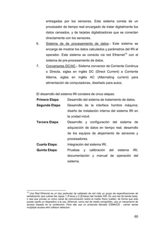 entregadas por los sensores. Este sistema consta de un 
procesador de tiempo real encargado de tratar digitalmente los 
datos censados, y de tarjetas digitalizadoras que se conectan 
directamente con los sensores. 
6. Sistema de de procesamiento de datos.- Este sistema se 
encarga de mostrar los datos calculados y parámetros del IRI al 
operador. Este sistema se conecta vía red Ethernet12 con el 
sistema de pre-procesamiento de datos. 
7. Conversores DC/AC.- Sistema conversor de Corriente Continua 
o Directa, siglas en inglés DC (Direct Current) a Corriente 
Alterna, siglas en inglés AC (Alternating current) para 
alimentación de computadoras, diseñado para autos. 
El desarrollo del sistema IRI constara de cinco etapas: 
Primera Etapa: Desarrollo del sistema de tratamiento de datos. 
Segunda Etapa: Desarrollo de la interface hombre máquina; 
diseño de instalación interna del sistema IRI en 
la unidad móvil. 
Tercera Etapa: Desarrollo y configuración del sistema de 
adquisición de datos en tiempo real, desarrollo 
de los equipos de alojamiento de sensores y 
procesadores. 
Cuarta Etapa: Integración del sistema IRI. 
Quinta Etapa: Pruebas y calibración del sistema IRI, 
documentación y manual de operación del 
sistema. 
12 Una Red Ethernet es un tipo particular de cableado de red más un grupo de especificaciones de 
señalización que cubren las capas 1 (Física) y 2 (Enlace) del modelo OSI. Es una red de banda base, 
o sea que provee un único canal de comunicación sobre el medio físico (cable), de forma que solo 
puede usarlo un dispositivo a la vez. Ethernet, como red de medio compartido, usa un mecanismo de 
acceso basado en la contención. Para ello usa un protocolo llamado CSMA/CD : carrier sense 
mulptiple access whit collision detection. 
60 
 