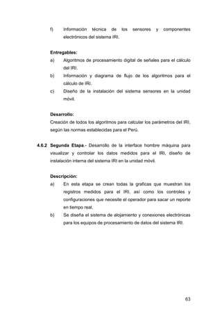 f) Información técnica de los sensores y componentes 
63 
electrónicos del sistema IRI. 
Entregables: 
a) Algoritmos de procesamiento digital de señales para el cálculo 
del IRI. 
b) Información y diagrama de flujo de los algoritmos para el 
cálculo de IRI. 
c) Diseño de la instalación del sistema sensores en la unidad 
móvil. 
Desarrollo: 
Creación de todos los algoritmos para calcular los parámetros del IRI, 
según las normas establecidas para el Perú. 
4.6.2 Segunda Etapa.- Desarrollo de la interface hombre máquina para 
visualizar y controlar los datos medidos para el IRI, diseño de 
instalación interna del sistema IRI en la unidad móvil. 
Descripción: 
a) En esta etapa se crean todas la graficas que muestran los 
registros medidos para el IRI, así como los controles y 
configuraciones que necesite el operador para sacar un reporte 
en tiempo real. 
b) Se diseña el sistema de alojamiento y conexiones electrónicas 
para los equipos de procesamiento de datos del sistema IRI. 
 