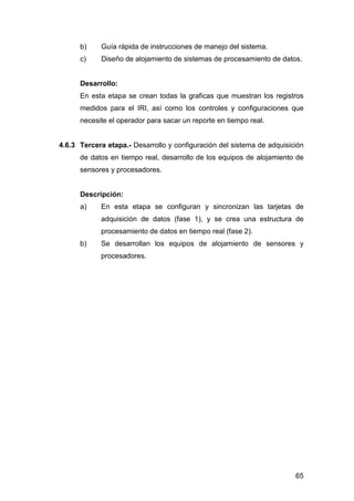 b) Guía rápida de instrucciones de manejo del sistema. 
c) Diseño de alojamiento de sistemas de procesamiento de datos. 
Desarrollo: 
En esta etapa se crean todas la graficas que muestran los registros 
medidos para el IRI, así como los controles y configuraciones que 
necesite el operador para sacar un reporte en tiempo real. 
4.6.3 Tercera etapa.- Desarrollo y configuración del sistema de adquisición 
de datos en tiempo real, desarrollo de los equipos de alojamiento de 
sensores y procesadores. 
Descripción: 
a) En esta etapa se configuran y sincronizan las tarjetas de 
adquisición de datos (fase 1), y se crea una estructura de 
procesamiento de datos en tiempo real (fase 2). 
b) Se desarrollan los equipos de alojamiento de sensores y 
65 
procesadores. 
 