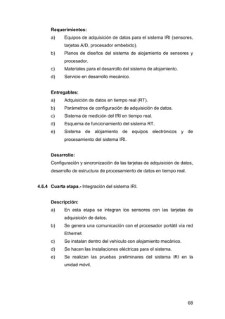 Requerimientos: 
a) Equipos de adquisición de datos para el sistema IRI (sensores, 
68 
tarjetas A/D, procesador embebido). 
b) Planos de diseños del sistema de alojamiento de sensores y 
procesador. 
c) Materiales para el desarrollo del sistema de alojamiento. 
d) Servicio en desarrollo mecánico. 
Entregables: 
a) Adquisición de datos en tiempo real (RT). 
b) Parámetros de configuración de adquisición de datos. 
c) Sistema de medición del IRI en tiempo real. 
d) Esquema de funcionamiento del sistema RT. 
e) Sistema de alojamiento de equipos electrónicos y de 
procesamiento del sistema IRI. 
Desarrollo: 
Configuración y sincronización de las tarjetas de adquisición de datos, 
desarrollo de estructura de procesamiento de datos en tiempo real. 
4.6.4 Cuarta etapa.- Integración del sistema IRI. 
Descripción: 
a) En esta etapa se integran los sensores con las tarjetas de 
adquisición de datos. 
b) Se genera una comunicación con el procesador portátil vía red 
Ethernet. 
c) Se instalan dentro del vehículo con alojamiento mecánico. 
d) Se hacen las instalaciones eléctricas para el sistema. 
e) Se realizan las pruebas preliminares del sistema IRI en la 
unidad móvil. 
 