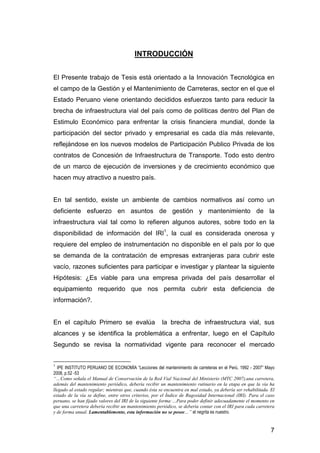 7 
INTRODUCCIÓN 
El Presente trabajo de Tesis está orientado a la Innovación Tecnológica en 
el campo de la Gestión y el Mantenimiento de Carreteras, sector en el que el 
Estado Peruano viene orientando decididos esfuerzos tanto para reducir la 
brecha de infraestructura vial del país como de políticas dentro del Plan de 
Estimulo Económico para enfrentar la crisis financiera mundial, donde la 
participación del sector privado y empresarial es cada día más relevante, 
reflejándose en los nuevos modelos de Participación Publico Privada de los 
contratos de Concesión de Infraestructura de Transporte. Todo esto dentro 
de un marco de ejecución de inversiones y de crecimiento económico que 
hacen muy atractivo a nuestro país. 
En tal sentido, existe un ambiente de cambios normativos así como un 
deficiente esfuerzo en asuntos de gestión y mantenimiento de la 
infraestructura vial tal como lo refieren algunos autores, sobre todo en la 
disponibilidad de información del IRI1, la cual es considerada onerosa y 
requiere del empleo de instrumentación no disponible en el país por lo que 
se demanda de la contratación de empresas extranjeras para cubrir este 
vacío, razones suficientes para participar e investigar y plantear la siguiente 
Hipótesis: ¿Es viable para una empresa privada del país desarrollar el 
equipamiento requerido que nos permita cubrir esta deficiencia de 
información?. 
En el capítulo Primero se evalúa la brecha de infraestructura vial, sus 
alcances y se identifica la problemática a enfrentar, luego en el Capítulo 
Segundo se revisa la normatividad vigente para reconocer el mercado 
1 IPE INSTITUTO PERUANO DE ECONOMÍA “Lecciones del mantenimiento de carreteras en el Perú, 1992 - 2007” Mayo 
2008, p.52 -53 
“…Como señala el Manual de Conservación de la Red Vial Nacional del Ministerio (MTC 2007),una carretera, 
además del mantenimiento periódico, debería recibir un mantenimiento rutinario en la etapa en que la vía ha 
llegado al estado regular; mientras que, cuando ésta se encuentra en mal estado, ya debería ser rehabilitada. El 
estado de la vía se define, entre otros criterios, por el Índice de Rugosidad Internacional (IRI). Para el caso 
peruano, se han fijado valores del IRI de la siguiente forma:…Para poder definir adecuadamente el momento en 
que una carretera debería recibir un mantenimiento periódico, se debería contar con el IRI para cada carretera 
y de forma anual. Lamentablemente, esta información no se posee…” el negrita es nuestro. 
 