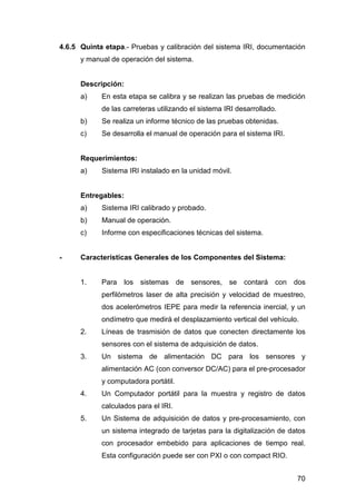 4.6.5 Quinta etapa.- Pruebas y calibración del sistema IRI, documentación 
70 
y manual de operación del sistema. 
Descripción: 
a) En esta etapa se calibra y se realizan las pruebas de medición 
de las carreteras utilizando el sistema IRI desarrollado. 
b) Se realiza un informe técnico de las pruebas obtenidas. 
c) Se desarrolla el manual de operación para el sistema IRI. 
Requerimientos: 
a) Sistema IRI instalado en la unidad móvil. 
Entregables: 
a) Sistema IRI calibrado y probado. 
b) Manual de operación. 
c) Informe con especificaciones técnicas del sistema. 
- Características Generales de los Componentes del Sistema: 
1. Para los sistemas de sensores, se contará con dos 
perfilómetros laser de alta precisión y velocidad de muestreo, 
dos acelerómetros IEPE para medir la referencia inercial, y un 
ondímetro que medirá el desplazamiento vertical del vehículo. 
2. Líneas de trasmisión de datos que conecten directamente los 
sensores con el sistema de adquisición de datos. 
3. Un sistema de alimentación DC para los sensores y 
alimentación AC (con conversor DC/AC) para el pre-procesador 
y computadora portátil. 
4. Un Computador portátil para la muestra y registro de datos 
calculados para el IRI. 
5. Un Sistema de adquisición de datos y pre-procesamiento, con 
un sistema integrado de tarjetas para la digitalización de datos 
con procesador embebido para aplicaciones de tiempo real. 
Esta configuración puede ser con PXI o con compact RIO. 
 
