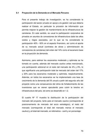 79 
6.1 Proyección de la Demanda en el Mercado Peruano 
Para el presente trabajo de investigación, se ha considerado la 
participación del sector privado en apoyo a la gestión vial que debería 
realizar el Estado, en particular la provisión de información que 
permita mejorar la gestión de mantenimiento de la infraestructura de 
carreteras. En este sentido, es usual la participación corporativa de 
privados en asuntos de concesiones de infraestructura dado los altos 
costos y riegos asociados, por lo que se ha considerado la 
participación 40% - 60% en el aspecto financiero, así como el aporte 
de su mercado actual (contratos de obras y administración de 
concesiones de carreteras) del orden del 14% como el escenario base 
en la proyección de demanda. 
Asimismo, para estimar los escenarios moderado y optimista se ha 
tomado en cuenta, además del mercado cautivo antes mencionado, 
una participación adicional en el resto del mercado de 4% y 8%, lo 
que significaría una participación total de mercado del orden del 17% 
y 20% para los escenarios moderado y optimista, respectivamente. 
Además, en todos los escenarios se ha implementado una tasa de 
crecimiento de la demanda del 5% anual a partir del segundo año del 
proyecto como una consecuencia del clima de fortalecimiento de las 
inversiones que se vienen ejecutando para cubrir la brecha en 
infraestructura del país, tal como se desarrolló en 1.2. 
El cuadro Nº 17 muestra la distribución de la participación del 
mercado del proyecto, tanto para el mercado cautivo (corresponde al 
posicionamiento de mercado del socio estratégico), el resto del 
mercado (corresponde al total del mercado menos el mercado 
cautivo) y el total del mercado, en kilómetros - carril y en porcentaje: 
 