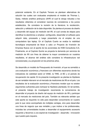potencial existente. En el Capítulo Tercero se plantean alternativas de 
solución las cuales son evaluadas empleando el modelo de Thomas L. 
Saaty, método analítico jerárquico (AHP) el cual le otorga robustez a los 
resultados obtenidos al considerar razones de consistencia a los juicios 
establecidos. Se considera la revisión de la literatura; la recolección, 
selección y validación de la data disponible. Se plantea el proceso de diseño 
y desarrollo del equipo de medición del IRI, el cual consta de etapas para 
identificar la electrónica a emplear, configurarla, desarrollar el software para 
adquirir data, procesarla y luego presentarla vía el empleo de una 
computadora tipo laptop. En el Capítulo Cuarto se evalúa la viabilidad 
tecnológica empresarial de llevar a cabo un Proyecto de Inversión de 
Empresa Nueva con el aporte de los accionistas de HOB Consultores S.A. 
Finalmente, en el Capítulo Quinto se proyecta la demanda por servicios de 
medición de IRI con fines de obtener la mayor consistencia en nuestros 
resultados, el alcance del análisis sólo considera la infraestructura vial 
concesionada y su proyección en los próximos años. 
Se desarrolla un modelo de Presupuesto de Inversión, el que es sometido a 
una evaluación económica y financiera con diferentes escenarios donde los 
indicadores de viabilidad serán el VANE, la TIRE, el BC y el periodo de 
recuperación de capital. En la presente investigación se plantea la Hipótesis 
de ser rentable intervenir en el mercado de mediciones de IRI en el país. Los 
resultados de la evaluación económica y financiera revelan que no existen 
argumentos suficientes para rechazar la Hipótesis planteada. En tal sentido, 
el presente trabajo de investigación recomienda la conveniencia de 
desarrollar el proyecto de diseño del equipo de medición de IRI y participar 
en el mercado de mediciones del país. También es relevante señalar que 
este aporte es requerido no sólo para desarrollar conocimiento en nuestro 
país lo que viene acompañado de múltiples ventajas, sino para desarrollar 
una línea de negocio que sea rentable y que motive a los profesionales, 
incluidas las universidades locales a desarrollar el equipamiento accesorio 
requerido y llevarnos a una espiral de investigación - desarrollo - innovación 
que nuestro país requiere. 
8 
 