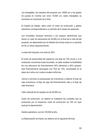 Los Intangibles, los estudios del proyecto son 10000 um y los gastos 
de puesta en marcha son otros 10,000 um, estos intangibles se 
amortizan en el período de 2 años. 
El Capital de trabajo, debe cubrir el costo de producción y gastos 
operativos correspondientes a un período de 6 meses de operación. 
Los Inmuebles (incluyen terrenos) y los equipos electrónicos que 
tienen un valor de salvamento de 30,000 um al final de la vida útil del 
proyecto, se depreciarán por el método de la línea recta en un período 
de 30 y 5 años respectivamente. 
82 
La tasa del impuesto a la renta es 30% 
El costo de oportunidad del capital es una tasa de 15% anual y, si la 
evaluación económica fuese favorable, se debe analizar la factibilidad 
de una estructura de financiamiento 40% (terceros) y 60% (propio), 
este financiamiento devengará una TEA de 12%, amortizable en el 
plazo de 4 años con cuotas anuales uniformes. 
Vamos a formular el presupuesto de inversiones y obtener el flujo de 
caja económico, el flujo de caja del financiamiento neto y el flujo de 
caja financiero. 
Valor residual de los equipos es de 30,000 um. 
Costo de producción, se obtiene al multiplicar las unidades que se 
producirán por el respectivo costo de producción de 120 um (que 
excluye la depreciación). 
Gastos operativos, son de 120,000 al año. 
La Depreciación es lineal y se obtiene con la siguiente fórmula: 
 
