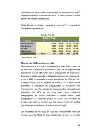 anticipados que deben realizarse para cubrir los requerimientos de CT 
del siguiente periodo. Cabe señalar que el CT se recupera en el último 
periodo del horizonte del proyecto. 
Tabla: Capital de trabajo incremental y recuperación del capital de 
trabajo del Escenario Base 
84 
Cuadro Nro. 19 
Capital de Trabajo 
Periodos 0 1 2 3 4 
Costos de Produccion -272,000 -282,880 -308,905 -337,324 
Gastos Operativos -120,000 -124,800 -129,792 -134,984 
Total Anual -392,000 -407,680 -438,697 -472,308 
6/12 del total anual -196,000 -203,840 -219,348 -236,154 
CT incremental requerido -196,000 -7,840 -15,508 -16,805 236,154 
Fuente: Elaboración Propia 
- Flujo de caja del financiamiento neto 
Para determinar si el proyecto es adecuado de financiarse, primero se 
ha efectuado la evaluación económica, a partir de los flujos de caja 
económicos que se obtuvieron con el presupuesto de inversiones. 
Dado que el VANE obtenido en todos los escenarios es mayor que 0, 
y que la TIRE correspondiente mayor que la tasa de COK de 15%, 
podemos afirmar que el proyecto es viable y por lo tanto puede 
procederse a estructurar los presupuestos de inversiones del 
financiamiento neto. Para el caso del financiamiento a cargo del socio 
estratégico del 40% se amortizará con cuotas uniformes 
desagregadas en cuotas principales y cuotas interés. Esta 
desagregación es necesaria porque las cuotas que amortizan el 
principal son pasivos, mientras que las cuotas interés son gastos 
deducibles de impuesto que generan un escudo fiscal. 
Los resultados de los flujos de caja del financiamiento neto son 
menores que los Flujos de Caja económicos, lo que nos permite 
 