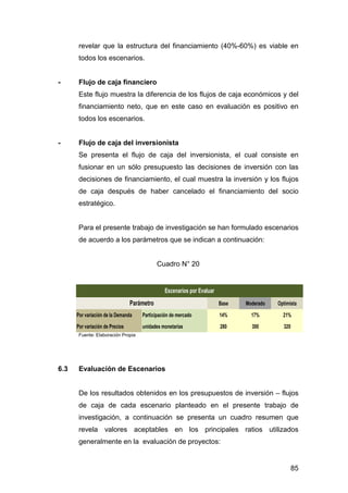 revelar que la estructura del financiamiento (40%-60%) es viable en 
todos los escenarios. 
Este flujo muestra la diferencia de los flujos de caja económicos y del 
financiamiento neto, que en este caso en evaluación es positivo en 
todos los escenarios. 
Se presenta el flujo de caja del inversionista, el cual consiste en 
fusionar en un sólo presupuesto las decisiones de inversión con las 
decisiones de financiamiento, el cual muestra la inversión y los flujos 
de caja después de haber cancelado el financiamiento del socio 
estratégico. 
Para el presente trabajo de investigación se han formulado escenarios 
de acuerdo a los parámetros que se indican a continuación: 
Base Moderado Optimista 
- Flujo de caja financiero 
- Flujo de caja del inversionista 
Por variación de la Demanda Participación de mercado 14% 17% 21% 
Por variación de Precios unidades monetarias 280 300 320 
85 
Escenarios por Evaluar 
Parámetro 
Cuadro N° 20 
Fuente: Elaboración Propia 
6.3 Evaluación de Escenarios 
De los resultados obtenidos en los presupuestos de inversión – flujos 
de caja de cada escenario planteado en el presente trabajo de 
investigación, a continuación se presenta un cuadro resumen que 
revela valores aceptables en los principales ratios utilizados 
generalmente en la evaluación de proyectos: 
 