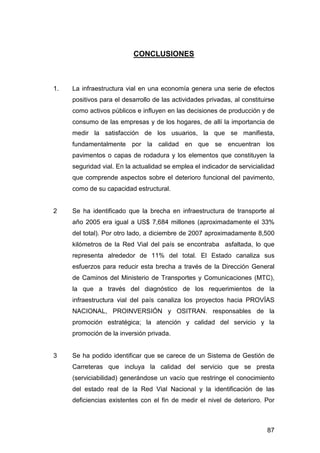 87 
CONCLUSIONES 
1. La infraestructura vial en una economía genera una serie de efectos 
positivos para el desarrollo de las actividades privadas, al constituirse 
como activos públicos e influyen en las decisiones de producción y de 
consumo de las empresas y de los hogares, de allí la importancia de 
medir la satisfacción de los usuarios, la que se manifiesta, 
fundamentalmente por la calidad en que se encuentran los 
pavimentos o capas de rodadura y los elementos que constituyen la 
seguridad vial. En la actualidad se emplea el indicador de servicialidad 
que comprende aspectos sobre el deterioro funcional del pavimento, 
como de su capacidad estructural. 
2 Se ha identificado que la brecha en infraestructura de transporte al 
año 2005 era igual a US$ 7,684 millones (aproximadamente el 33% 
del total). Por otro lado, a diciembre de 2007 aproximadamente 8,500 
kilómetros de la Red Vial del país se encontraba asfaltada, lo que 
representa alrededor de 11% del total. El Estado canaliza sus 
esfuerzos para reducir esta brecha a través de la Dirección General 
de Caminos del Ministerio de Transportes y Comunicaciones (MTC), 
la que a través del diagnóstico de los requerimientos de la 
infraestructura vial del país canaliza los proyectos hacia PROVÍAS 
NACIONAL, PROINVERSIÓN y OSITRAN. responsables de la 
promoción estratégica; la atención y calidad del servicio y la 
promoción de la inversión privada. 
3 Se ha podido identificar que se carece de un Sistema de Gestión de 
Carreteras que incluya la calidad del servicio que se presta 
(serviciabilidad) generándose un vacío que restringe el conocimiento 
del estado real de la Red Vial Nacional y la identificación de las 
deficiencias existentes con el fin de medir el nivel de deterioro. Por 
 