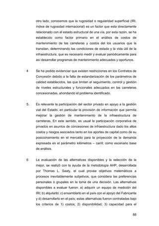 otro lado, conocemos que la rugosidad o regularidad superficial (IRI, 
índice de rugosidad internacional) es un factor que esta directamente 
relacionado con el estado estructural de una vía, por esta razón, se ha 
establecido como factor primario en el análisis de costos de 
mantenimiento de las carreteras y costos del los usuarios que la 
transitan, determinando las condiciones de estado y la vida útil de la 
infraestructura, que es necesario medir y evaluar periódicamente para 
así desarrollar programas de mantenimiento adecuados y oportunos. 
4 Se ha podido evidenciar que existen restricciones en los Contratos de 
Concesión debido a la falta de estandarización de los parámetros de 
calidad establecidos, las que limitan el seguimiento, control y gestión 
de niveles estructurales y funcionales adecuados en las carreteras 
concesionadas, ahondando el problema identificado. 
5. Es relevante la participación del sector privado en apoyo a la gestión 
vial del Estado, en particular la provisión de información que permita 
mejorar la gestión de mantenimiento de la infraestructura de 
carreteras. En este sentido, es usual la participación corporativa de 
privados en asuntos de concesiones de infraestructura dado los altos 
costos y riesgos asociados tanto en los aportes de capital como de su 
posicionamiento en el mercado para la proyección de la demanda 
expresada en el parámetro kilómetros – carril; como escenario base 
de análisis. 
6 La evaluación de las alternativas disponibles y la selección de la 
mejor, se realizó con la ayuda de la metodología AHP, desarrollada 
por Thomas L. Saaty, el cual provee objetivos matemáticos a 
procesos inevitablemente subjetivos, que considera las preferencias 
personales o grupales en la toma de una decisión. Las alternativas 
disponibles a evaluar fueron: a) adquirir un equipo de medición del 
IRI; b) alquilarlo; c) ensamblarlo en el país con el apoyo del Fabricante 
y d) desarrollarlo en el país; estas alternativas fueron contratadas bajo 
los criterios de 1) costos; 2) disponibilidad; 3) capacidad para el 
88 
 