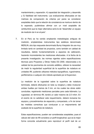 mantenimiento y reparación; 4) capacidad de integración y desarrollo 
y 5) fiabilidad del instrumento. Las evaluaciones efectuadas en las 
matrices de comparación de criterios por pares se consideran 
aceptables dado que la relación de consistencia se mantuvo dentro de 
lo esperado, pudiéndose afirmar con un nivel aceptable de 
certidumbre que la mejor alternativa sería la de “desarrollar un equipo 
de medición de iri en el país”. 
7. En el Perú se ha venido empleando metodologías antiguas de 
medición, empleándose instrumentos tipo estáticos denominado 
MERLIN, otro tipo respuesta denominado Bump Integrator de uso muy 
limitado tanto en cantidad de proyectos, como también en calidad de 
resultados, debido fundamentalmente a aspectos de calibración, 
haciendo inconsistentes las mediciones efectuadas. A la fecha de la 
presente investigación, las normas vigentes sobre especificaciones 
técnicas para Proyectos y Obras Viales EG 2000, relacionadas a la 
calidad de los pavimentos de concreto asfáltico, refieren la necesidad 
de medir la regularidad superficial de la superficie de rodadura en 
unidades IRI, pudiendo utilizarse métodos topográficos, rugosímetros, 
perfilómetros o cualquier otro método aprobado por el Supervisor. 
La medición de la rugosidad sobre la superficie de rodadura 
terminada, deberá efectuarse en toda su longitud y debe involucrar 
ambas huellas por tramos de 5 km, en los cuales las obras estén 
concluidas, registrando mediciones parciales para cada kilómetro. La 
rugosidad, en términos IRI, tendrá un valor máximo de 2,0 m/km. En 
el evento de no satisfacer este requerimiento, deberá revisarse los 
equipos y procedimientos de esparcido y compactado, a fin de tomar 
las medidas correctivas que conduzcan a un mejoramiento del 
acabado de la superficie de rodadura. 
Estas especificaciones, pueden ser consideradas aceptables, pues el 
cálculo del valor de IRI considera un perfil longitudinal, que es la mejor 
forma conocida actualmente para reproducir el perfil real de un 
89 
 