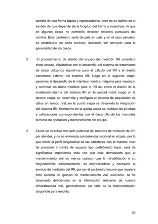 camino de una forma rápida y representativa, pero no es óptima en el 
sentido de que depende de la longitud del tramo a muestrear, lo que 
en algunos casos no permitiría detectar defectos puntuales del 
camino. Este parámetro varía de país en país y en el caso peruano, 
es establecido en cada contrato, debiendo ser normado para la 
generalidad de los casos. 
8 El procedimiento de diseño del equipo de medición IRI considera 
cinco etapas, iniciándose con el desarrollo del sistema de tratamiento 
de datos utilizando algoritmos para el cálculo del IRI y el diseño 
estructural externo del sistema IRI; luego en la segunda etapa, 
pasamos al desarrollo de la interface hombre máquina para visualizar 
y controlar los datos medidos para el IRI así como el diseño de la 
instalación interna del sistema IRI en la unidad móvil; luego en la 
tercera etapa, se desarrolla y configura el sistema de adquisición de 
datos en tiempo real; en la cuarta etapa se desarrolla la integración 
del sistema IRI; finalmente en la quinta etapa se realizan las pruebas 
y calibraciones correspondientes con el desarrollo de los manuales 
técnicos de operación y mantenimiento del equipo. 
9 Existe un atractivo mercado potencial de servicios de medición del IRI 
por atender, y no se evidencia competencia nacional en el país, por lo 
que medir el perfil longitudinal de las carreteras con el máximo nivel 
de precisión a través de equipos tipo perfilómetro laser, será de 
significativa importancia toda vez que esta demostrado que el 
mantenimiento vial es menos costoso que la rehabilitación o su 
mejoramiento; adicionalmente, es imprescindible y necesario el 
servicio de medición del IRI, por ser el parámetro insumo que requiere 
todo sistema de gestión de mantenimiento vial, asimismo, se ha 
observado deficiencias en la información relevante de nuestra 
infraestructura vial, generalmente por falta de la instrumentación 
disponible para medirla. 
90 
 