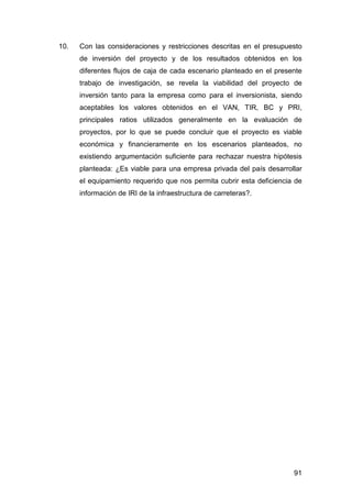 10. Con las consideraciones y restricciones descritas en el presupuesto 
de inversión del proyecto y de los resultados obtenidos en los 
diferentes flujos de caja de cada escenario planteado en el presente 
trabajo de investigación, se revela la viabilidad del proyecto de 
inversión tanto para la empresa como para el inversionista, siendo 
aceptables los valores obtenidos en el VAN, TIR, BC y PRI, 
principales ratios utilizados generalmente en la evaluación de 
proyectos, por lo que se puede concluir que el proyecto es viable 
económica y financieramente en los escenarios planteados, no 
existiendo argumentación suficiente para rechazar nuestra hipótesis 
planteada: ¿Es viable para una empresa privada del país desarrollar 
el equipamiento requerido que nos permita cubrir esta deficiencia de 
información de IRI de la infraestructura de carreteras?. 
91 
 