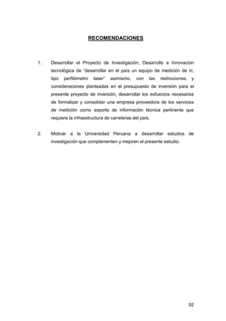 92 
RECOMENDACIONES 
1. Desarrollar el Proyecto de Investigación, Desarrollo e Innovación 
tecnológica de “desarrollar en el país un equipo de medición de iri, 
tipo perfilómetro laser” asimismo, con las restricciones y 
consideraciones planteadas en el presupuesto de inversión para el 
presente proyecto de inversión, desarrollar los esfuerzos necesarios 
de formalizar y consolidar una empresa proveedora de los servicios 
de medición como soporte de información técnica pertinente que 
requiere la infraestructura de carreteras del país. 
2. Motivar a la Universidad Peruana a desarrollar estudios de 
investigación que complementen y mejoren el presente estudio. 
 