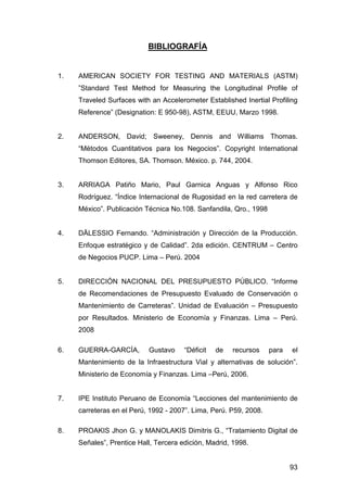 93 
BIBLIOGRAFÍA 
1. AMERICAN SOCIETY FOR TESTING AND MATERIALS (ASTM) 
”Standard Test Method for Measuring the Longitudinal Profile of 
Traveled Surfaces with an Accelerometer Established Inertial Profiling 
Reference” (Designation: E 950-98), ASTM, EEUU, Marzo 1998. 
2. ANDERSON, David; Sweeney, Dennis and Williams Thomas. 
“Métodos Cuantitativos para los Negocios”. Copyright International 
Thomson Editores, SA. Thomson. México. p. 744, 2004. 
3. ARRIAGA Patiño Mario, Paul Garnica Anguas y Alfonso Rico 
Rodríguez. “Índice Internacional de Rugosidad en la red carretera de 
México”. Publicación Técnica No.108. Sanfandila, Qro., 1998 
4. DÄLESSIO Fernando. “Administración y Dirección de la Producción. 
Enfoque estratégico y de Calidad”. 2da edición. CENTRUM – Centro 
de Negocios PUCP. Lima – Perú. 2004 
5. DIRECCIÓN NACIONAL DEL PRESUPUESTO PÚBLICO. “Informe 
de Recomendaciones de Presupuesto Evaluado de Conservación o 
Mantenimiento de Carreteras”. Unidad de Evaluación – Presupuesto 
por Resultados. Ministerio de Economía y Finanzas. Lima – Perú. 
2008 
6. GUERRA-GARCÍA, Gustavo “Déficit de recursos para el 
Mantenimiento de la Infraestructura Vial y alternativas de solución”. 
Ministerio de Economía y Finanzas. Lima –Perú, 2006. 
7. IPE Instituto Peruano de Economía “Lecciones del mantenimiento de 
carreteras en el Perú, 1992 - 2007”. Lima, Perú. P59, 2008. 
8. PROAKIS Jhon G. y MANOLAKIS Dimitris G., “Tratamiento Digital de 
Señales”, Prentice Hall, Tercera edición, Madrid, 1998. 
 