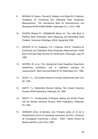 9. MICHAEL W. Sayers, Thomas D. Gillespie, and Wiliam D.O. Paterson, 
“Guidelines for Conducting and Calibrating Road Roughness 
Measurements”, The International Bank for Reconstruccion and 
Development/THE WORLD BANK, Washington D.C., U.S.A. 1986. 
10. SAYERS Michael W., KARAMIHAS Steven M. “The Little Book of 
Profiling, Basic Information about Measuring and Interpreting Road 
Profalies”. University of Michigan, EEUU, September 1998. 
11. SAYERS, M. W.; Guillespie, T.D. y Paterson, W.D.O. “Guideline for 
Conducting and Calibrating Road Roughness Measurements” World 
Bank Technical Paper Number 46, World Bank, Washington, pág. 87 
1986. 
12. SAYERS, M. et al. “The International Road Roughnes Experiment: 
establishing correlations and a calibration standard for 
measurements”. Bank Technical Paper Nº 45. Washington D.C., 1986. 
13. SAATY, T.L., The Analytic Hierarchy Process, McGraw-Hill, New York, 
94 
NY. 1980 
14. SAATY, T.L. Multicriteria Decision Making: The Analytic Hierarchy 
Process, RWS Publications, Pittsburgh, PA. 1990 
15. SAATY, T.L., Fundamentals of Decision Making and Priority Theory 
with the Analytic Hierarchy Process, RWS Publications, Pittsburgh, 
PA. 1994. 
16. VÁSQUEZ Arturo & Bendezú Luis “Ensayos sobre el rol de la 
infraestructura vial en el crecimiento económico del Perú”, Consorcio 
de Investigación Económica y Social – CIES / Banco Central de 
Reserva del Perú, Lima, Perú, 2008. 
