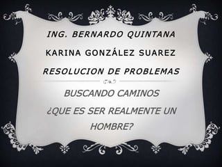 ING. BERNARDO QUINTANA 
KARINA GONZÁLEZ SUAREZ 
RESOLUCION DE PROBLEMAS 
BUSCANDO CAMINOS 
¿QUE ES SER REALMENTE UN 
HOMBRE? 
 