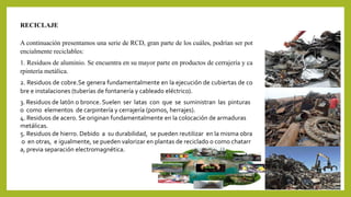RECICLAJE 
A continuación presentamos una serie de RCD, gran parte de los cuáles, podrían ser pot 
encialmente reciclables: 
1. Residuos de aluminio. Se encuentra en su mayor parte en productos de cerrajería y ca 
rpintería metálica. 
2. Residuos de cobre.Se genera fundamentalmente en la ejecución de cubiertas de co 
bre e instalaciones (tuberías de fontanería y cableado eléctrico). 
3. Residuos de latón o bronce. Suelen ser latas con que se suministran las pinturas 
o como elementos de carpintería y cerrajería (pomos, herrajes). 
4. Residuos de acero. Se originan fundamentalmente en la colocación de armaduras 
metálicas. 
5. Residuos de hierro. Debido a su durabilidad, se pueden reutilizar en la misma obra 
o en otras, e igualmente, se pueden valorizar en plantas de reciclado o como chatarr 
a, previa separación electromagnética. 
 
