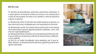 RECICLAJE 
16. Residuos de policarbonato, polietileno, poliestireno, poliuretano. S 
e suelen generar en forma de residuos de envases en la construcción d 
e obras de nueva planta. Por tanto en los derribos y obras de demolició 
n apenas se generan. 
17. Residuos de vidrio. En obra de nueva planta apenas se genera, si a 
caso rotura de lunas o moldeados por una manipulación incorrecta. 
18. Residuos de caucho. En el sector de la construcción no se suele ge 
nerar este residuo, salvo en algunos productos sellantes, como mat 
erial de impermeabilización. 
19. Residuos de fibras minerales. Son principalmente la fibra de vidri 
o que se utiliza en accesorios y tuberías de saneamientos, calderería 
y como aislante. 
20. Zinc. Es un metal considerado como peligroso, por lo que se 
debe efectuar su almacenamiento selectivo y gestión por parte de u 
gestor autorizado. 
 