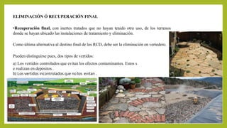 ELIMINACIÓN Ó RECUPERACIÓN FINAL 
•Recuperación final, con inertes tratados que no hayan tenido otro uso, de los terrenos 
donde se hayan ubicado las instalaciones de tratamiento y eliminación. 
Como última alternativa al destino final de los RCD, debe ser la eliminación en vertedero. 
Pueden distinguirse pues, dos tipos de vertidos: 
a) Los vertidos controlados que evitan los efectos contaminantes. Estos s 
e realizan en depósitos . 
b) Los vertidos incontrolados que no los evitan . 
 