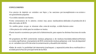 CONCLUSIONES 
•Los precios de depósito en vertedero son bajos y las sanciones por incumplimiento o no existen o 
son generalmente pequeñas. 
• Los áridos naturales son baratos. 
•Como consecuencia de lo anterior, existen muy pocas machacadoras dedicadas a la producción de á 
ridos derivados de RCD. 
En cambio, países en que se alcanzan altas cotas de reciclaje, se debe factores como: 
• Altos precios de vertido para los residuos no inertes. 
•Fuerte incentivo económico por parte de la Administración, para separar las distintas fracciones de residu 
os. 
•El propietario de RCD conteniendo residuos peligrosos o de residuos mezclados deberá enfrentars 
e a costos significativos al propietario de RCD conteniendo residuos peligrosos o de hora de depositarl 
os en vertedero (con el fin de evitar la contaminación y disuadirlo demezclar). 
•Debe de existir la posibilidad de tratamiento (machaqueo y separación) antes de su reutilización o r 
eciclado para la fracción principal inerte de los RCD. 
 