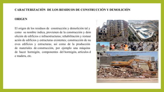 CARACTERIZACIÓN DE LOS RESIDUOS DE CONSTRUCCIÓN Y DEMOLICIÓN 
ORIGEN 
El origen de los residuos de construcción y demolición tal y 
como su nombre indica, provienen de la construcción y dem 
olición de edificios e infraestructuras; rehabilitación y restaur 
ación de edificios y estructuras existentes; construcción de nu 
evos edificios y estructuras; así como de la producción 
de materiales de construcción, por ejemplo una máquina 
de hacer hormigón, componentes del hormigón, artículos d 
e madera, etc. 
 