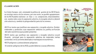 CLASIFICACIÓN 
La Unión Europea está orientando la política de gestión de los RCD hacia 
un reciclaje masivo de los mismos, por esta razón, un posible agrupamiento 
de los RCD podría realizarse en base a su composición, relacionándolos 
con asuntos tales como la separación selectiva, la recogida selectiva (demoli 
ción selectiva) y también la peligrosidad de parte de los mismos. 
•RCD no inertes que justifican una separación y recogida selectiva. Existen 
materiales y productos cuya separación selectiva se justifica en función 
del valor económico que pueden presentar. 
•RCD inertes que justifican una separación y recogida selectiva. La just 
ificación principal para la separación selectiva de materiales inertes 
contenidos en la corriente destinada a machaqueo es económica. 
•RCD peligrosos y potencialmente peligrosos. 
El carácter peligroso de los RCD, puede deberse a causas diferentes. 
 