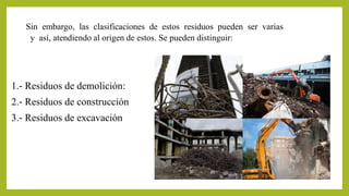 Sin embargo, las clasificaciones de estos residuos pueden ser varias 
y así, atendiendo al origen de estos. Se pueden distinguir: 
1.‐ Residuos de demolición: 
2.‐ Residuos de construcción 
3.‐ Residuos de excavación 
 